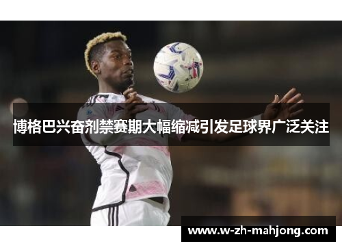 博格巴兴奋剂禁赛期大幅缩减引发足球界广泛关注 博格巴兴奋剂禁赛期大幅缩减引发足球界广泛关注