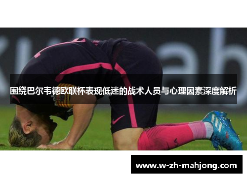 围绕巴尔韦德欧联杯表现低迷的战术人员与心理因素深度解析 围绕巴尔韦德欧联杯表现低迷的战术人员与心理因素深度解析