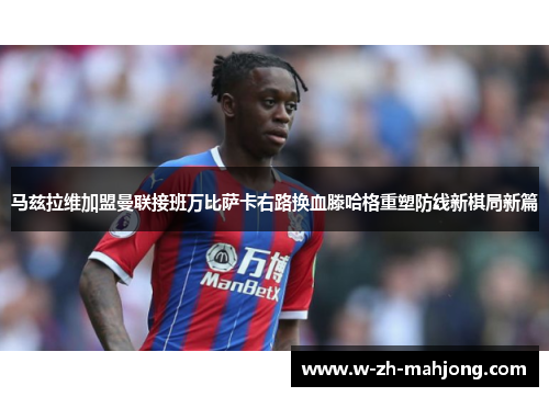 马兹拉维加盟曼联接班万比萨卡右路换血滕哈格重塑防线新棋局新篇
