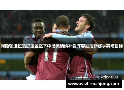 阿斯顿维拉豪掷重金签下中场奥纳纳补强阵容剑指新赛季突破目标 阿斯顿维拉豪掷重金签下中场奥纳纳补强阵容剑指新赛季突破目标